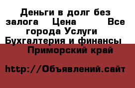 Деньги в долг без залога  › Цена ­ 100 - Все города Услуги » Бухгалтерия и финансы   . Приморский край